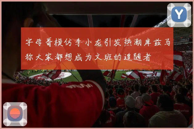 字母哥模仿李小龙引发热潮库兹马称大家都想成为文班的追随者