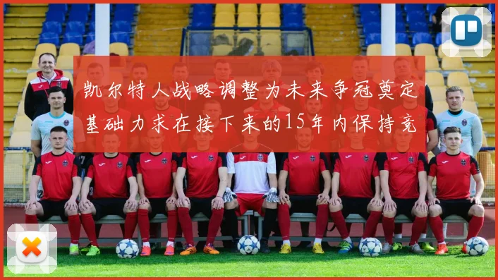 凯尔特人战略调整为未来争冠奠定基础力求在接下来的15年内保持竞争优势