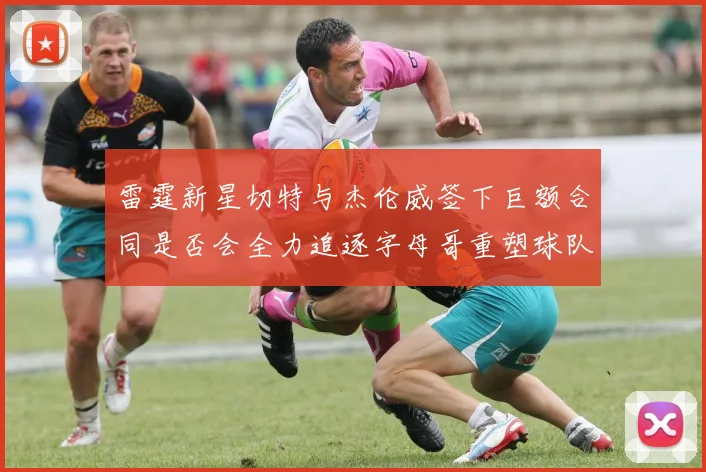 雷霆新星切特与杰伦威签下巨额合同是否会全力追逐字母哥重塑球队实力