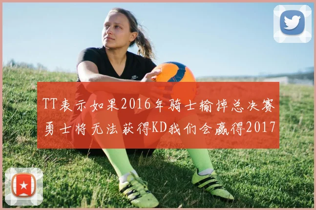 TT表示如果2016年骑士输掉总决赛勇士将无法获得KD我们会赢得2017和2018年总冠军