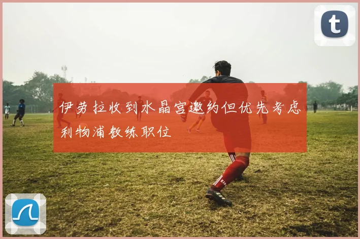 伊劳拉收到水晶宫邀约但优先考虑利物浦教练职位