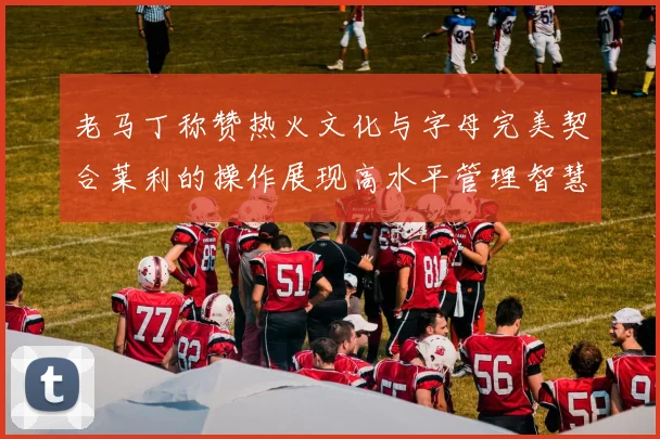 老马丁称赞热火文化与字母完美契合莱利的操作展现高水平管理智慧