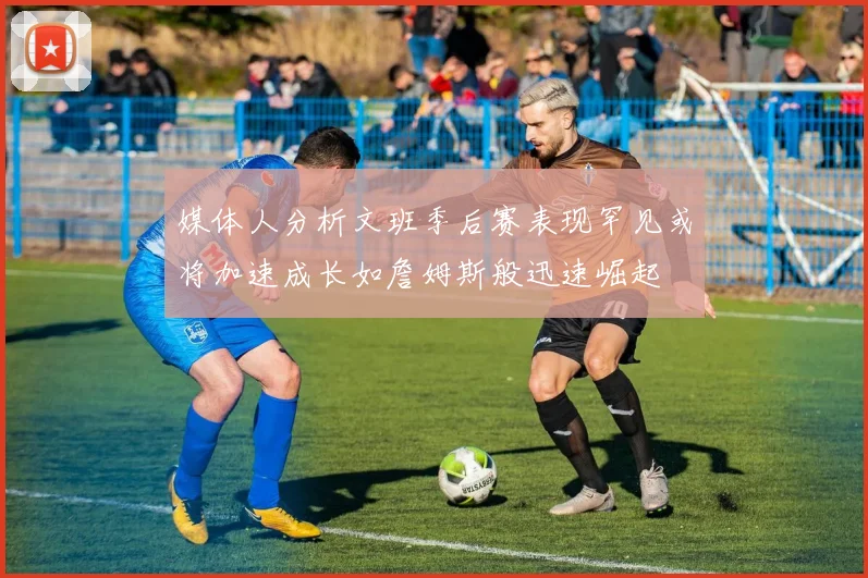 媒体人分析文班季后赛表现罕见或将加速成长如詹姆斯般迅速崛起