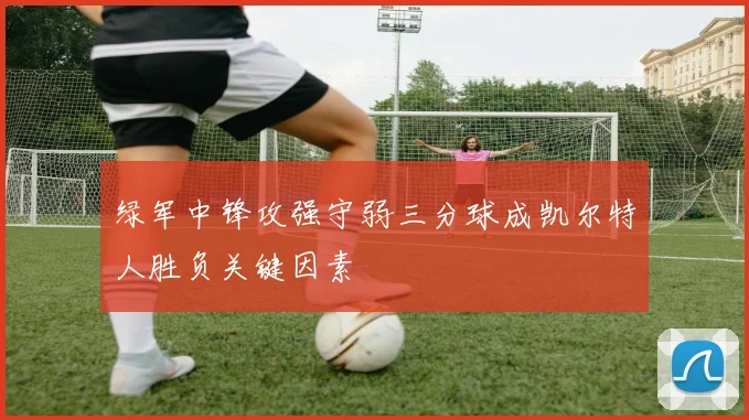 绿军中锋攻强守弱三分球成凯尔特人胜负关键因素