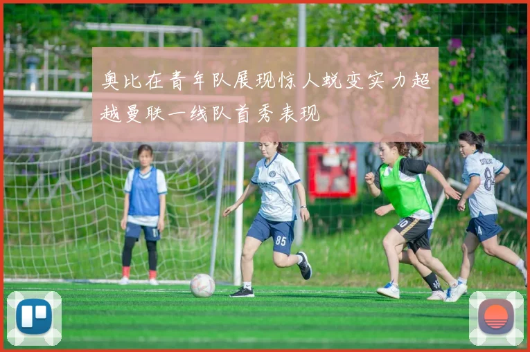 奥比在青年队展现惊人蜕变实力超越曼联一线队首秀表现