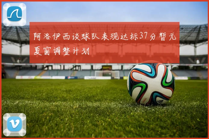 阿洛伊西谈球队表现达标37分暂无夏窗调整计划