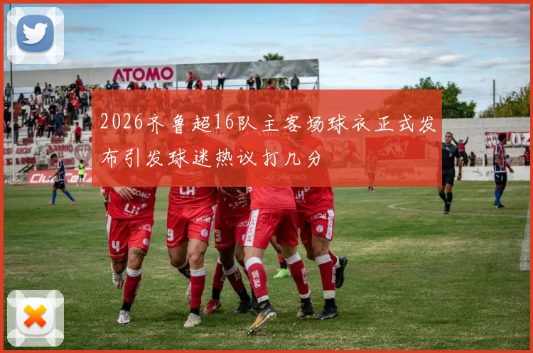 2026齐鲁超16队主客场球衣正式发布引发球迷热议打几分