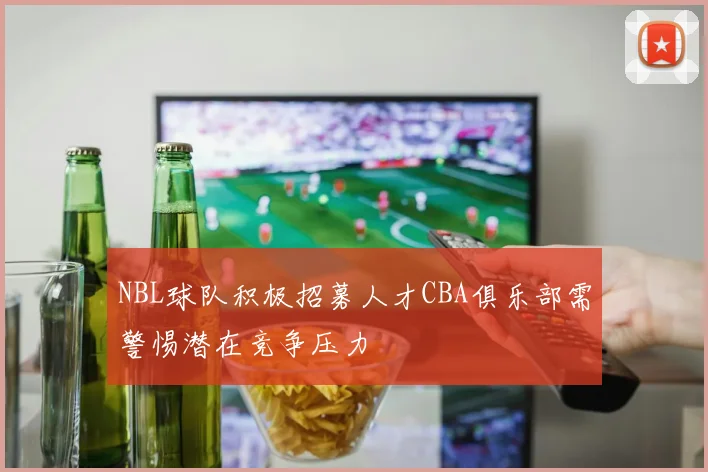 NBL球队积极招募人才CBA俱乐部需警惕潜在竞争压力