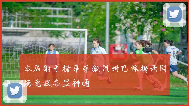 本届射手榜争夺激烈姆巴佩梅西同场竞技各显神通