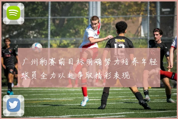 广州豹赛前目标明确努力培养年轻球员全力以赴争取精彩表现
