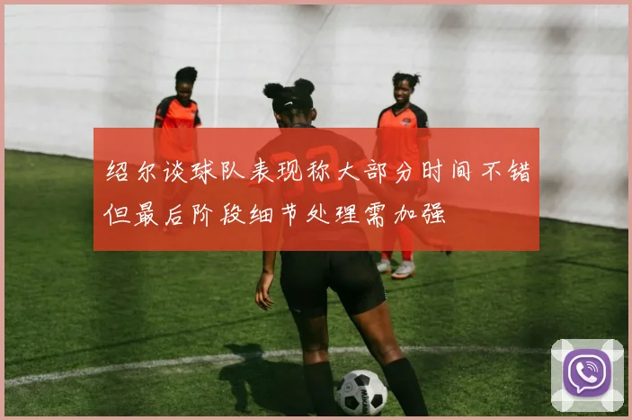 绍尔谈球队表现称大部分时间不错但最后阶段细节处理需加强