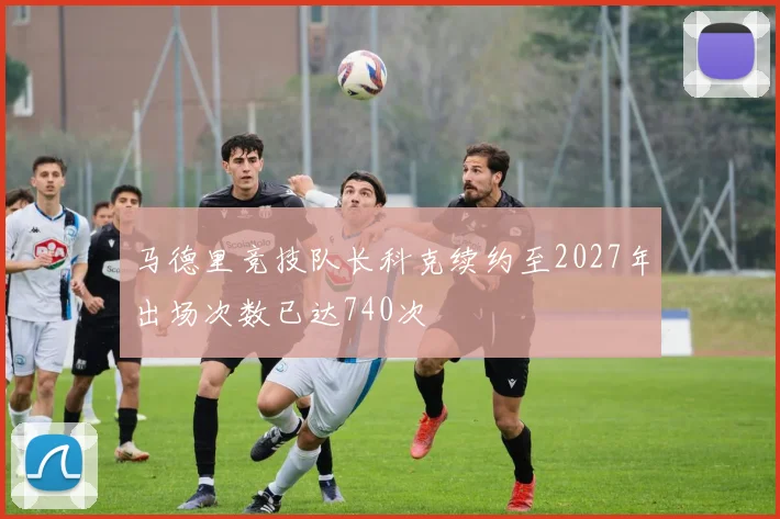 马德里竞技队长科克续约至2027年出场次数已达740次