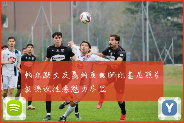 帕尔默女友戛纳度假晒比基尼照引发热议性感魅力尽显