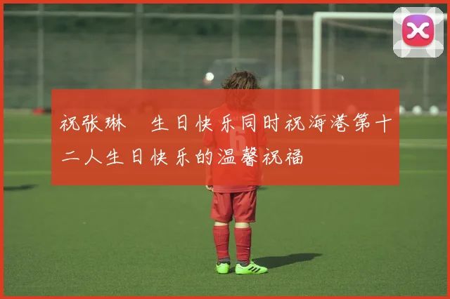 祝张琳芃生日快乐同时祝海港第十二人生日快乐的温馨祝福