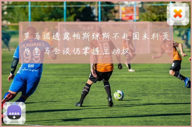 罗马诺透露帕斯琼斯不赴国米科莫与皇马会谈仍掌握主动权