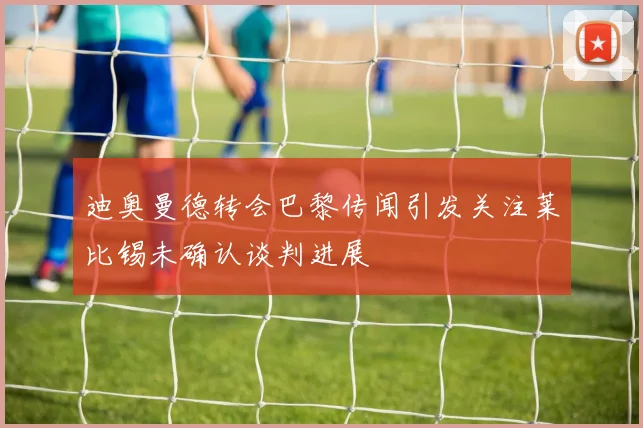 迪奥曼德转会巴黎传闻引发关注莱比锡未确认谈判进展