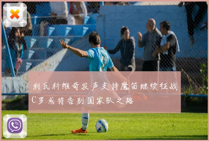 利瓦科维奇发声支持魔笛继续征战C罗或将告别国家队之路