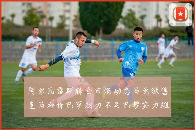 阿尔瓦雷斯转会市场动态马竞欲售皇马加价巴萨财力不足巴黎实力雄厚