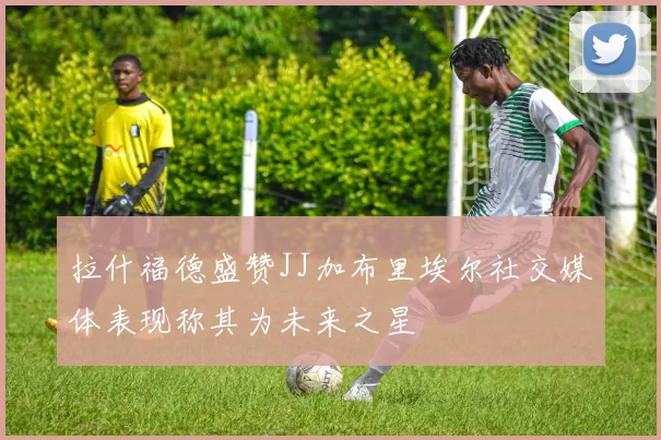 拉什福德盛赞JJ加布里埃尔社交媒体表现称其为未来之星