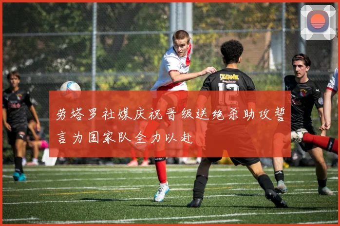 劳塔罗社媒庆祝晋级送绝杀助攻誓言为国家队全力以赴
