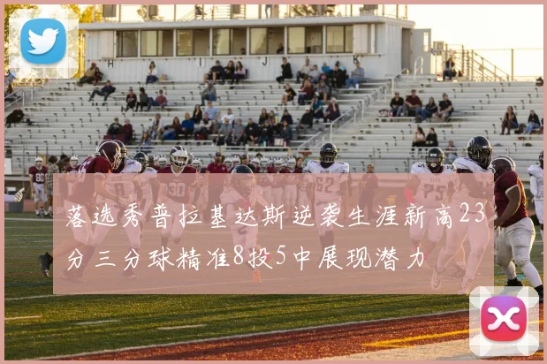 落选秀普拉基达斯逆袭生涯新高23分三分球精准8投5中展现潜力