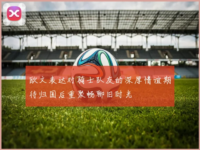 欧文表达对骑士队友的深厚情谊期待归国后重聚畅聊旧时光